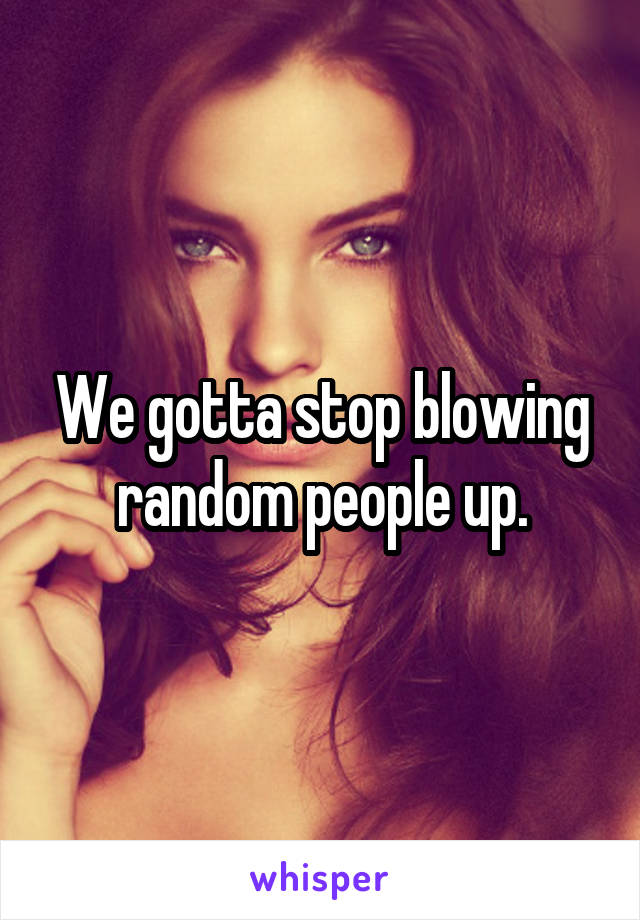 We gotta stop blowing random people up.