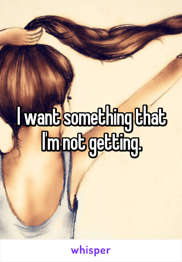 I want something that I'm not getting.