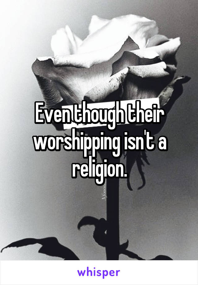 Even though their worshipping isn't a religion.