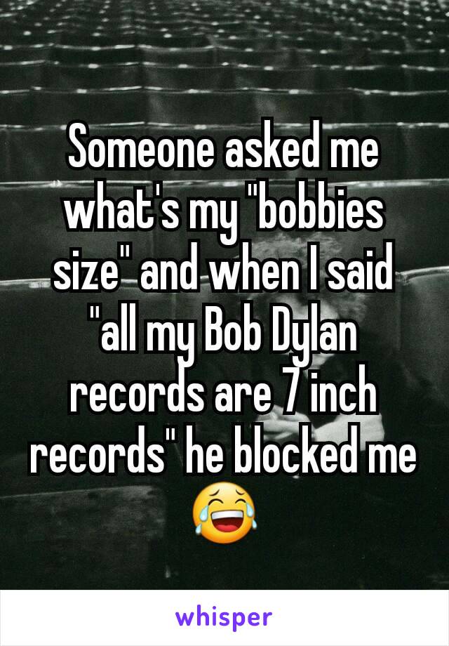 Someone asked me what's my "bobbies size" and when I said "all my Bob Dylan records are 7 inch records" he blocked me 😂