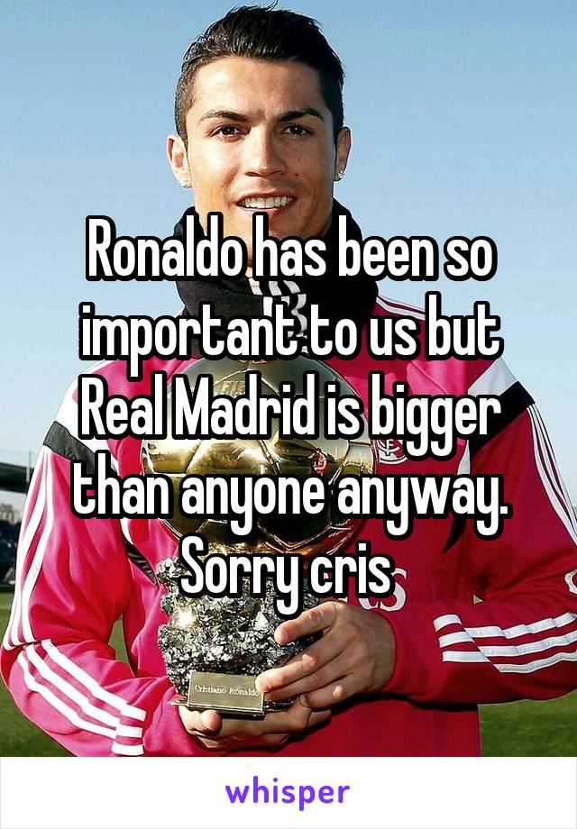 Ronaldo has been so important to us but Real Madrid is bigger than anyone anyway. Sorry cris 