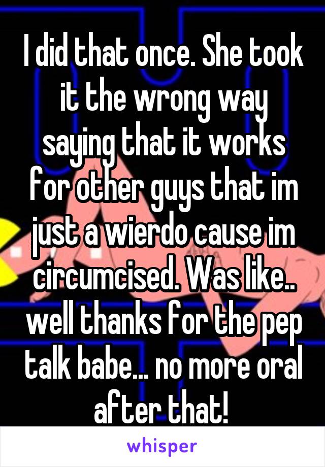 I did that once. She took it the wrong way saying that it works for other guys that im just a wierdo cause im circumcised. Was like.. well thanks for the pep talk babe... no more oral after that! 