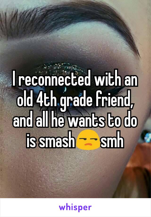 I reconnected with an old 4th grade friend, and all he wants to do is smash😒smh