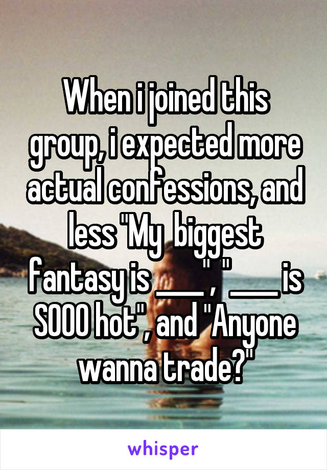 When i joined this group, i expected more actual confessions, and less "My  biggest fantasy is ____", "____ is SOOO hot", and "Anyone wanna trade?"