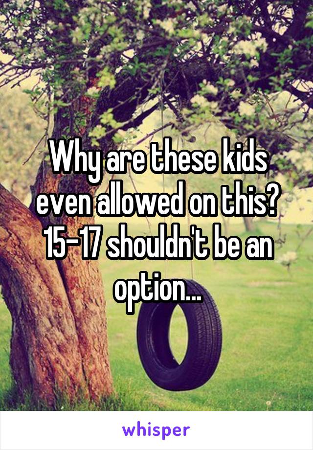 Why are these kids even allowed on this? 15-17 shouldn't be an option...