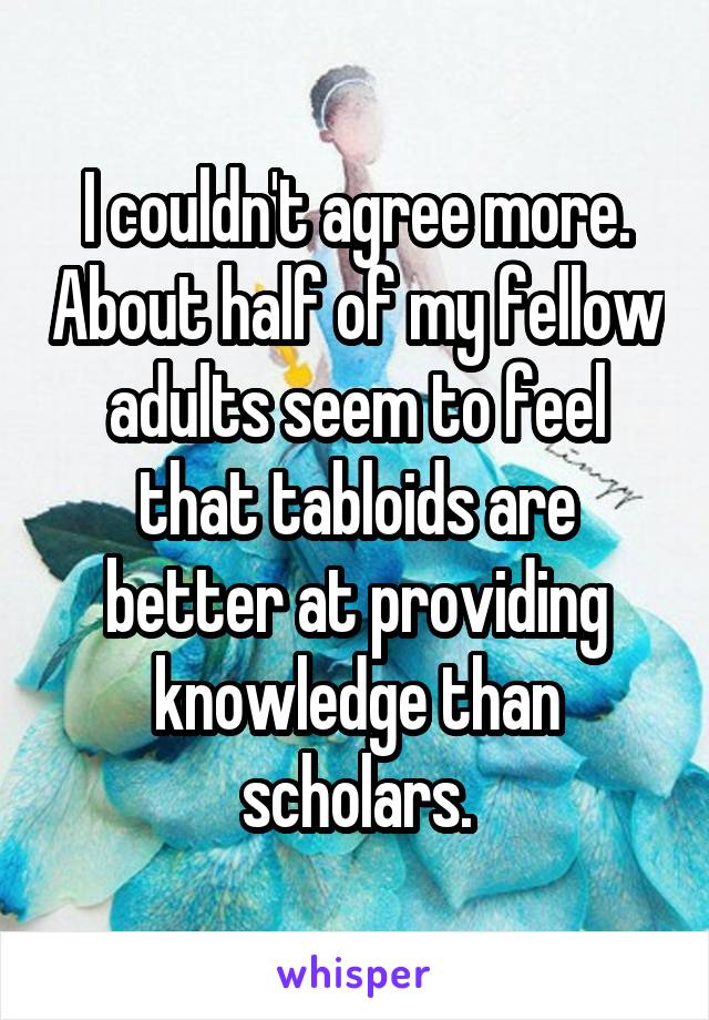 I couldn't agree more. About half of my fellow adults seem to feel that tabloids are better at providing knowledge than scholars.
