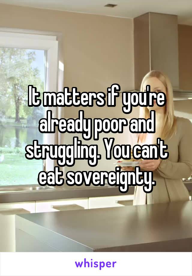 It matters if you're already poor and struggling. You can't eat sovereignty.