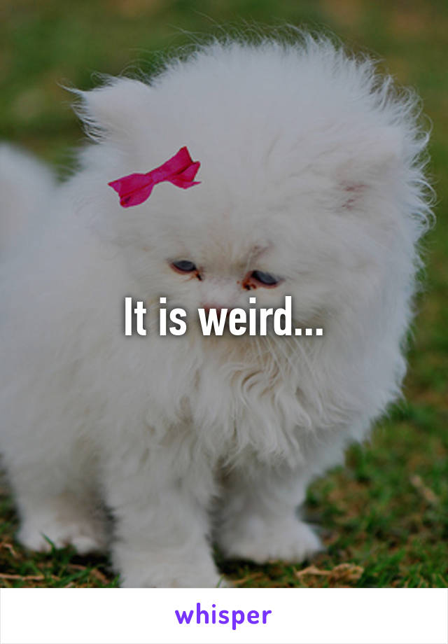 It is weird...