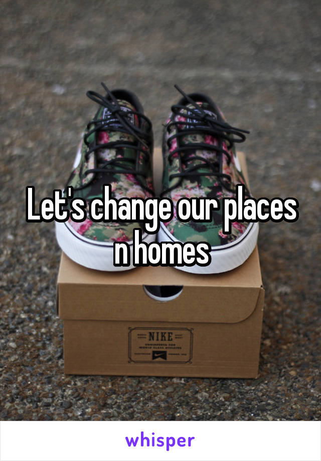 Let's change our places n homes