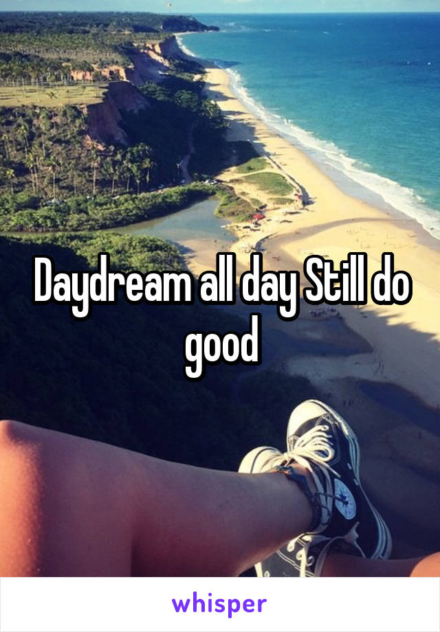 Daydream all day Still do good