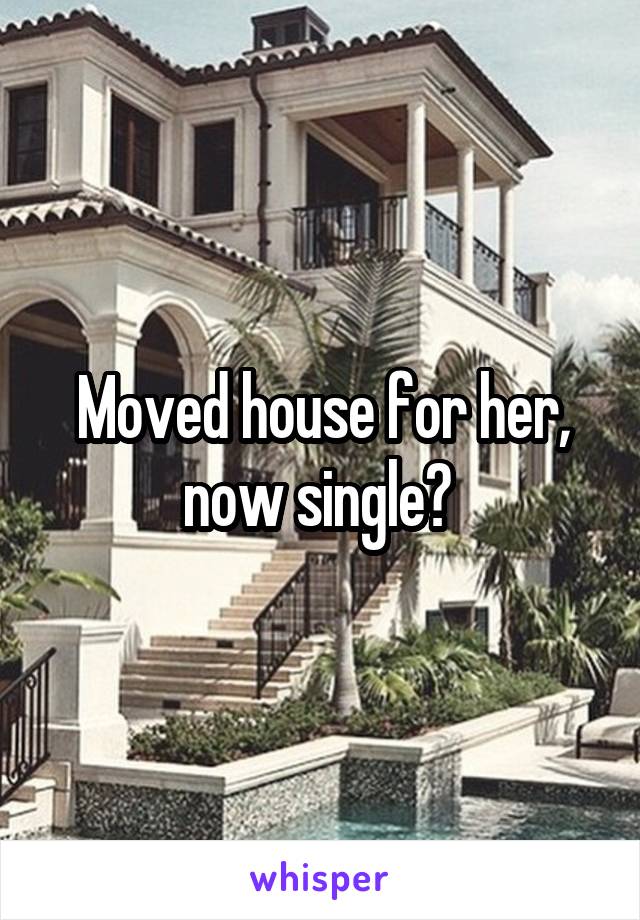 Moved house for her, now single? 
