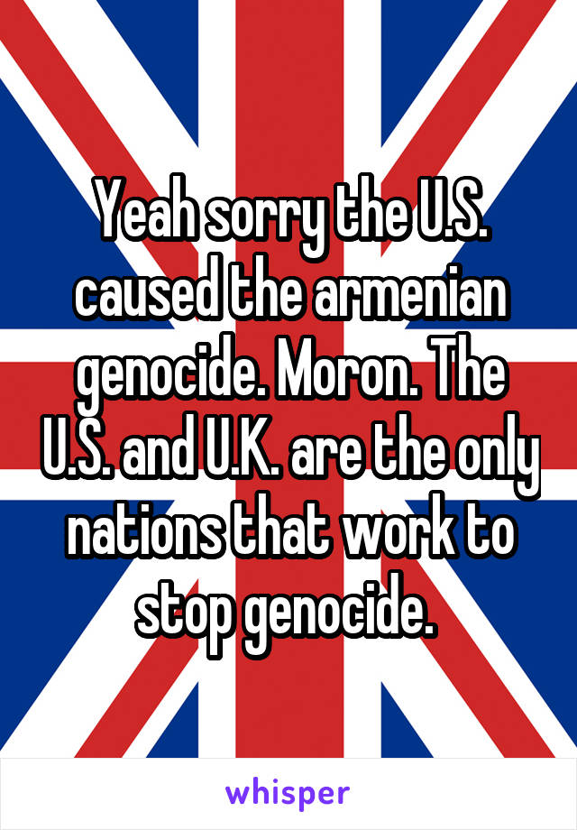 Yeah sorry the U.S. caused the armenian genocide. Moron. The U.S. and U.K. are the only nations that work to stop genocide. 