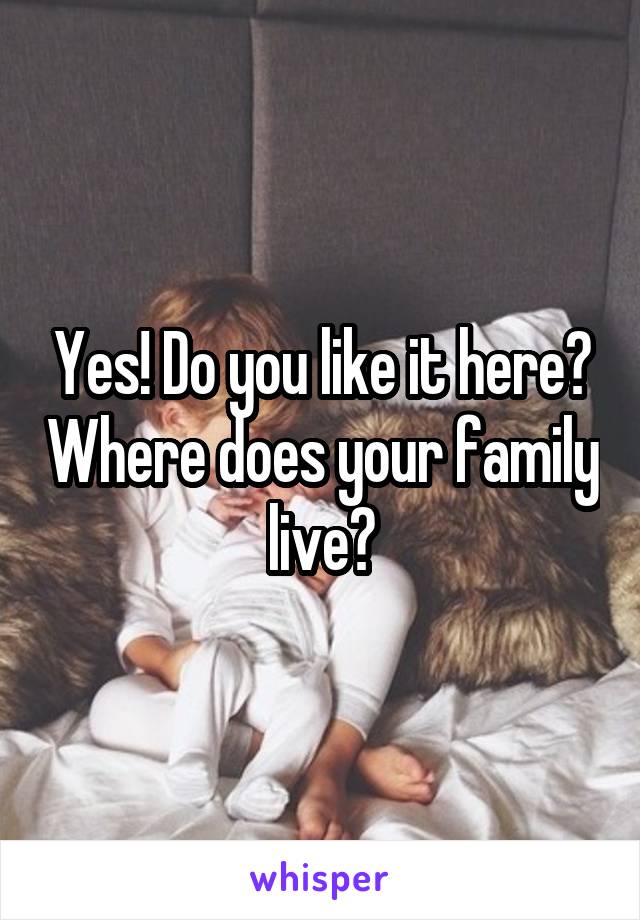 Yes! Do you like it here? Where does your family live?