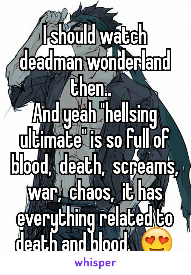 I should watch deadman wonderland then..  
And yeah "hellsing ultimate" is so full of blood,  death,  screams, war,  chaos,  it has everything related to death and blood.  😍