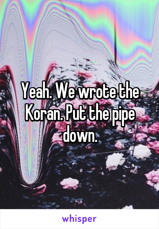 Yeah. We wrote the Koran. Put the pipe down.