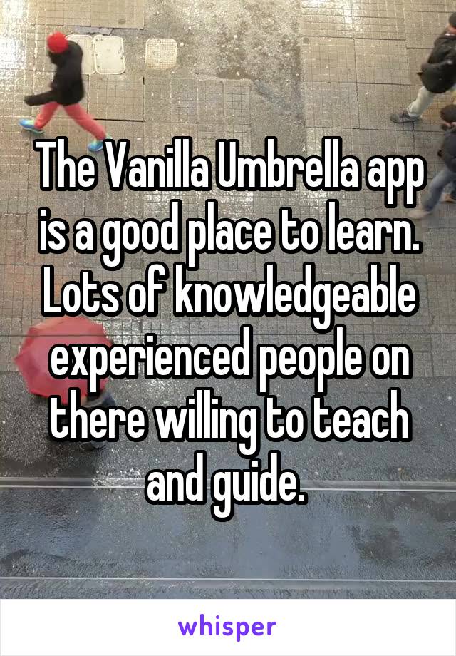 The Vanilla Umbrella app is a good place to learn. Lots of knowledgeable experienced people on there willing to teach and guide. 