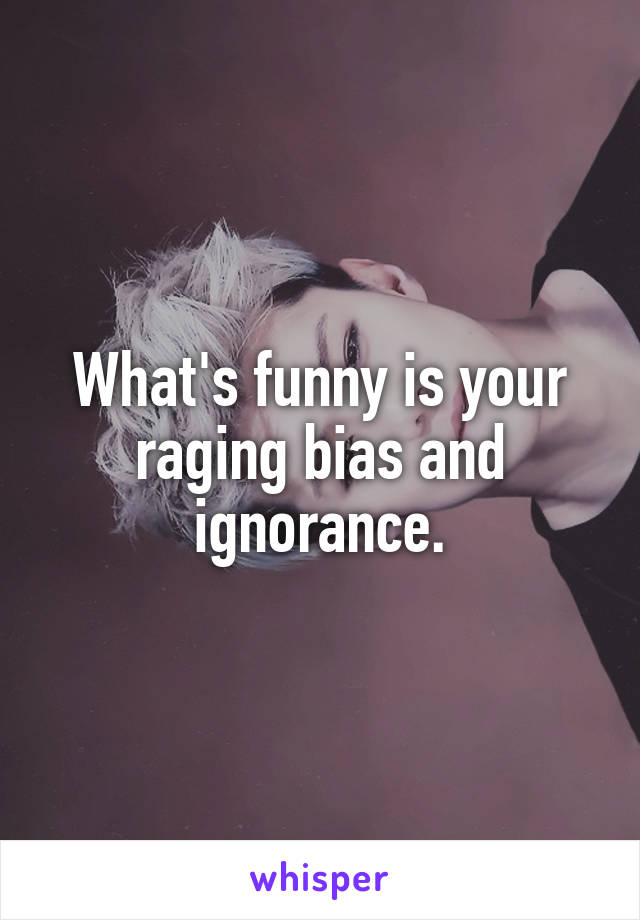 What's funny is your raging bias and ignorance.