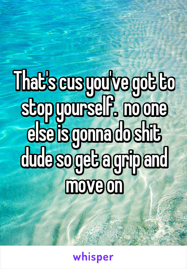 That's cus you've got to stop yourself.  no one else is gonna do shit dude so get a grip and move on