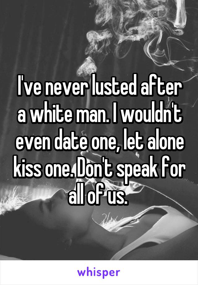I've never lusted after a white man. I wouldn't even date one, let alone kiss one. Don't speak for all of us. 