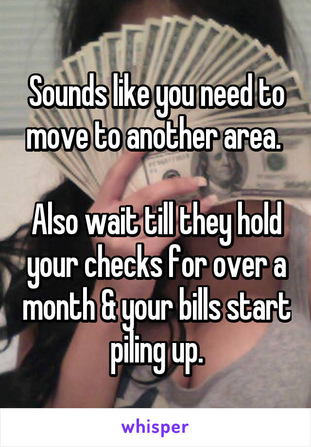 Sounds like you need to move to another area. 

Also wait till they hold your checks for over a month & your bills start piling up.