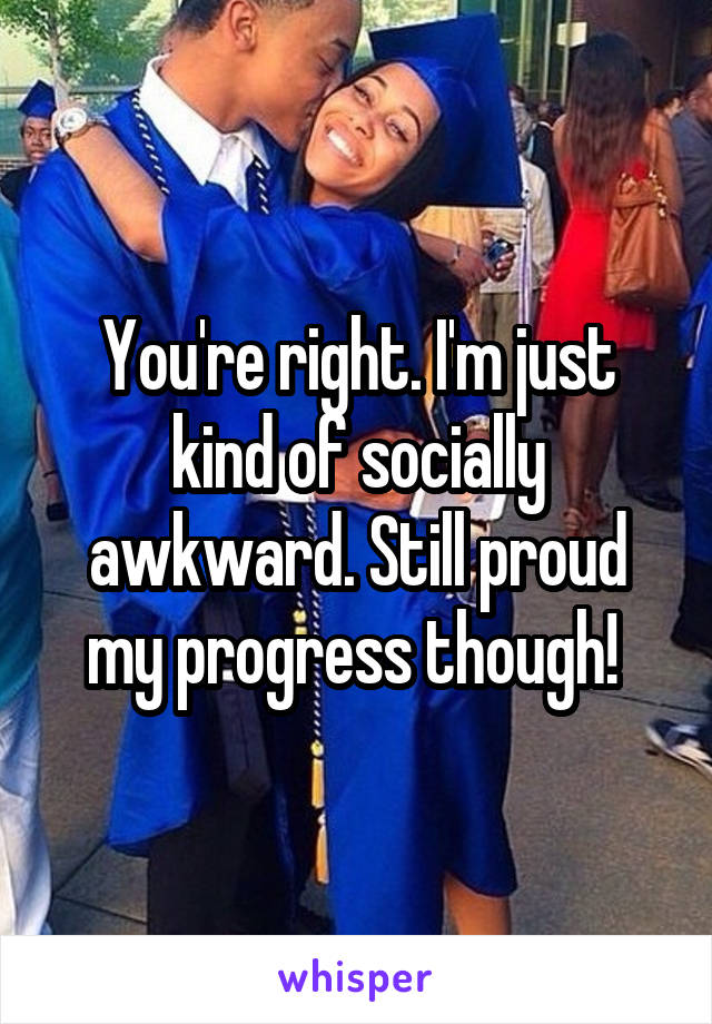 You're right. I'm just kind of socially awkward. Still proud my progress though! 