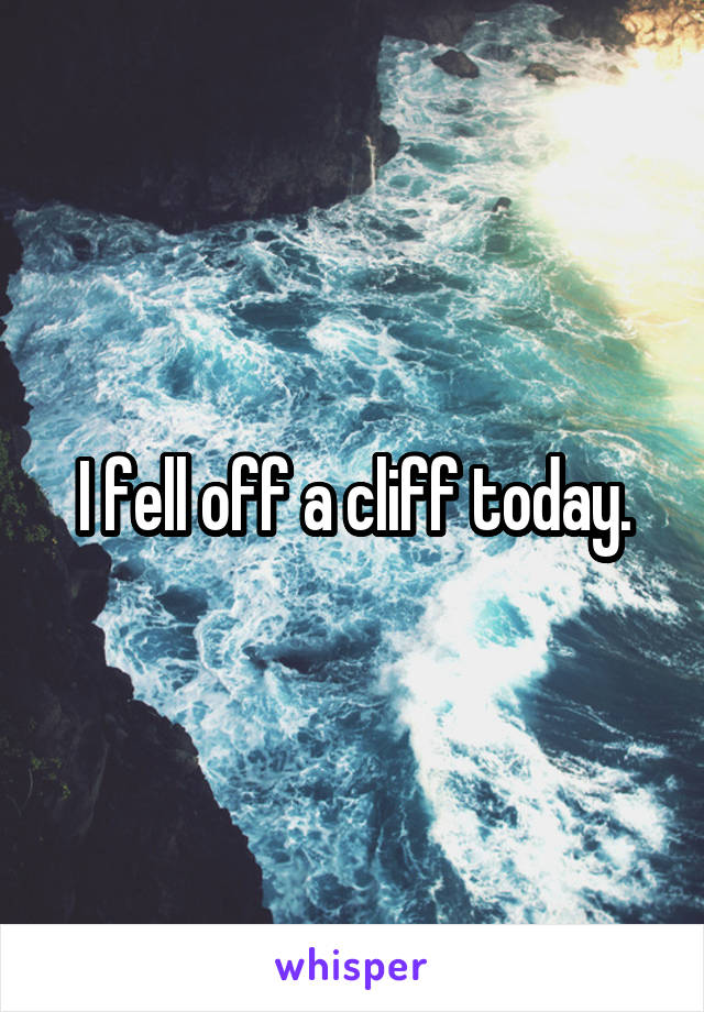I fell off a cliff today.