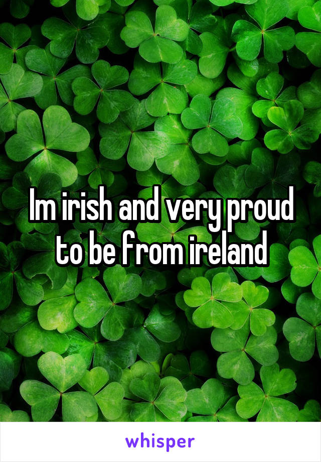Im irish and very proud to be from ireland