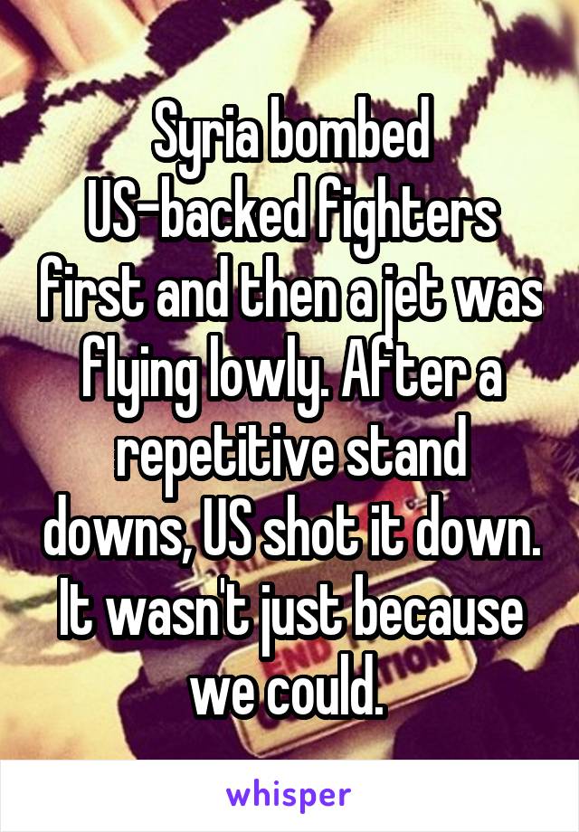 Syria bombed US-backed fighters first and then a jet was flying lowly. After a repetitive stand downs, US shot it down. It wasn't just because we could. 