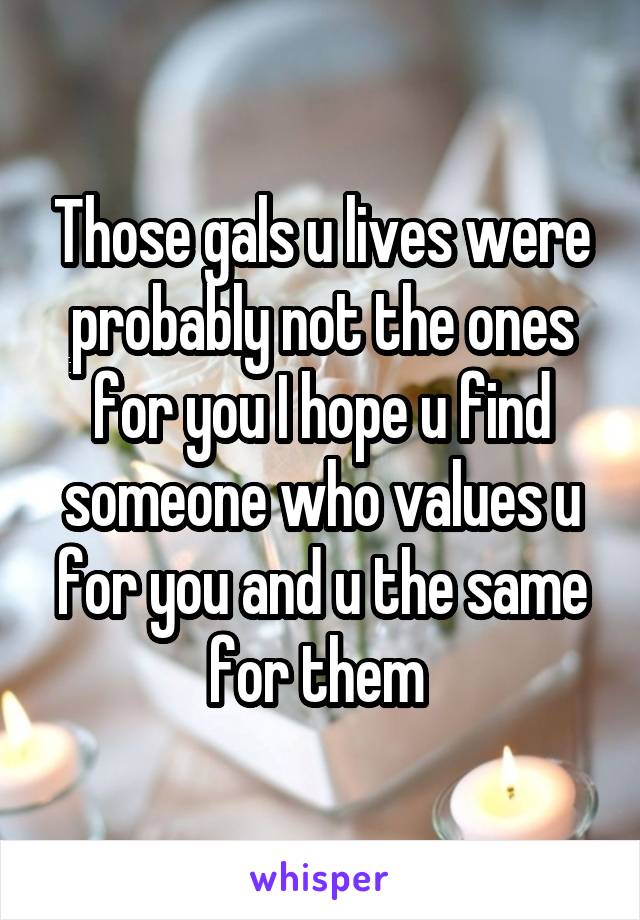 Those gals u lives were probably not the ones for you I hope u find someone who values u for you and u the same for them 