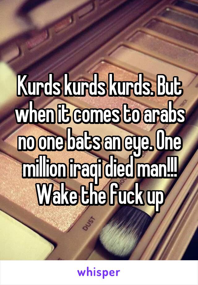 Kurds kurds kurds. But when it comes to arabs no one bats an eye. One million iraqi died man!!! Wake the fuck up