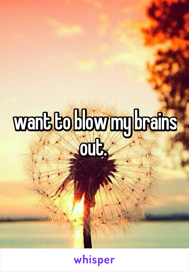  want to blow my brains out. 