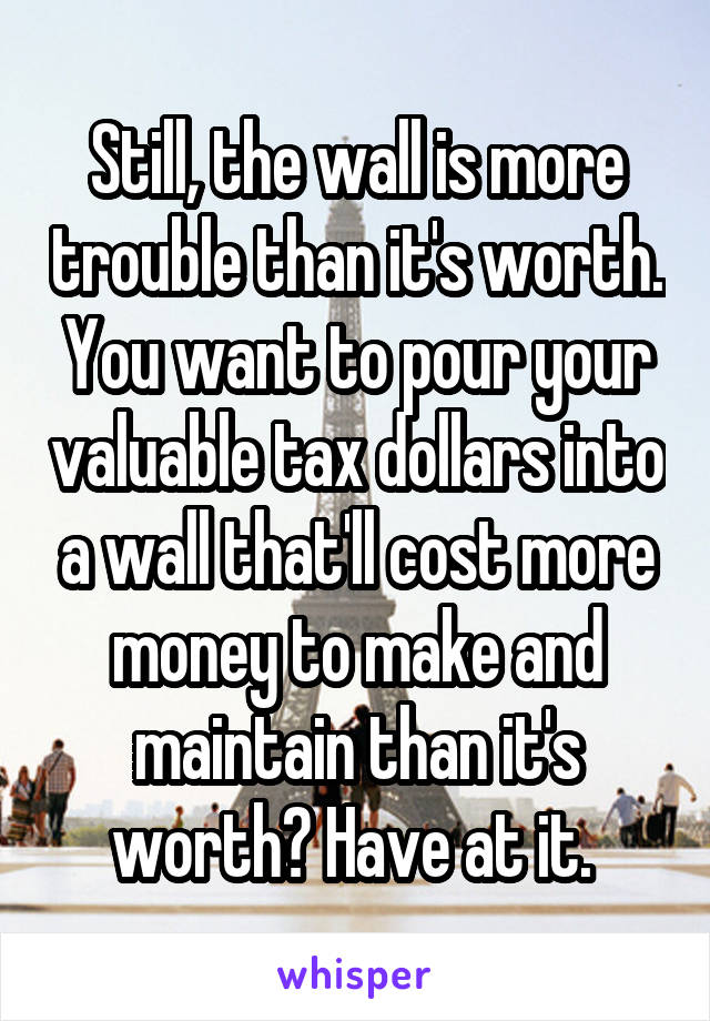 Still, the wall is more trouble than it's worth. You want to pour your valuable tax dollars into a wall that'll cost more money to make and maintain than it's worth? Have at it. 