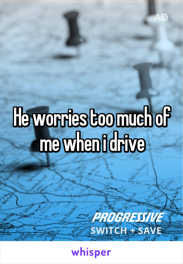 He worries too much of me when i drive