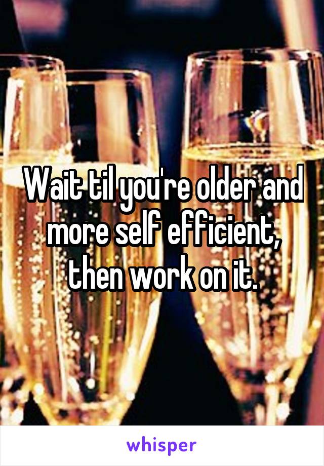 Wait til you're older and more self efficient, then work on it.