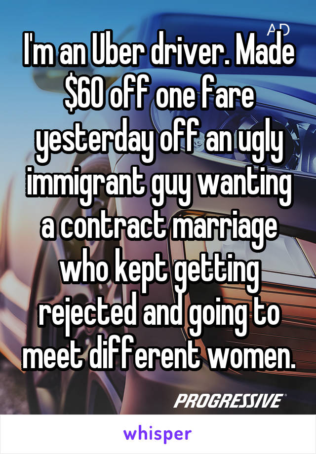 I'm an Uber driver. Made $60 off one fare yesterday off an ugly immigrant guy wanting a contract marriage who kept getting rejected and going to meet different women. 