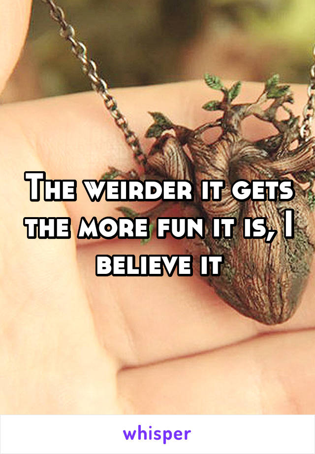 The weirder it gets the more fun it is, I believe it