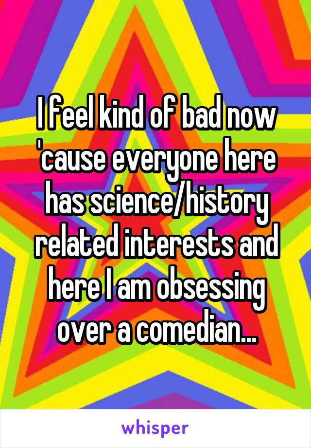 I feel kind of bad now 'cause everyone here has science/history related interests and here I am obsessing over a comedian...