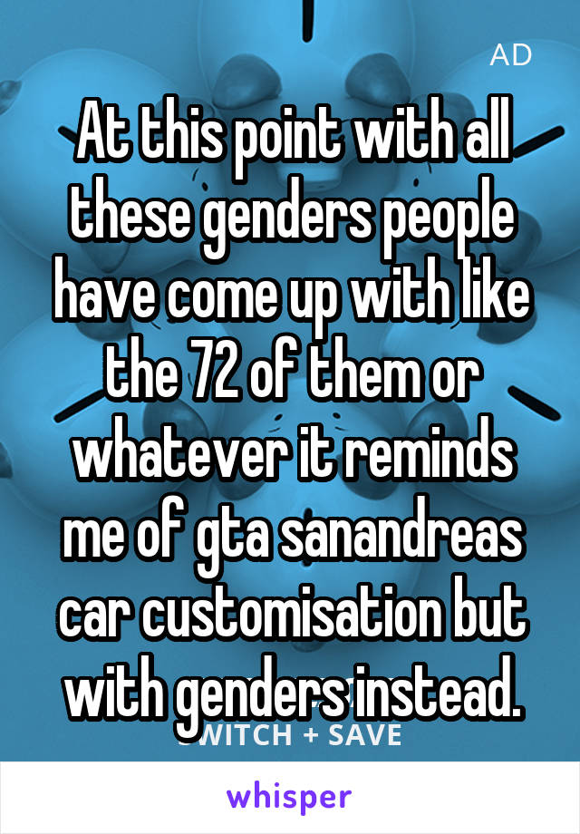 At this point with all these genders people have come up with like the 72 of them or whatever it reminds me of gta sanandreas car customisation but with genders instead.