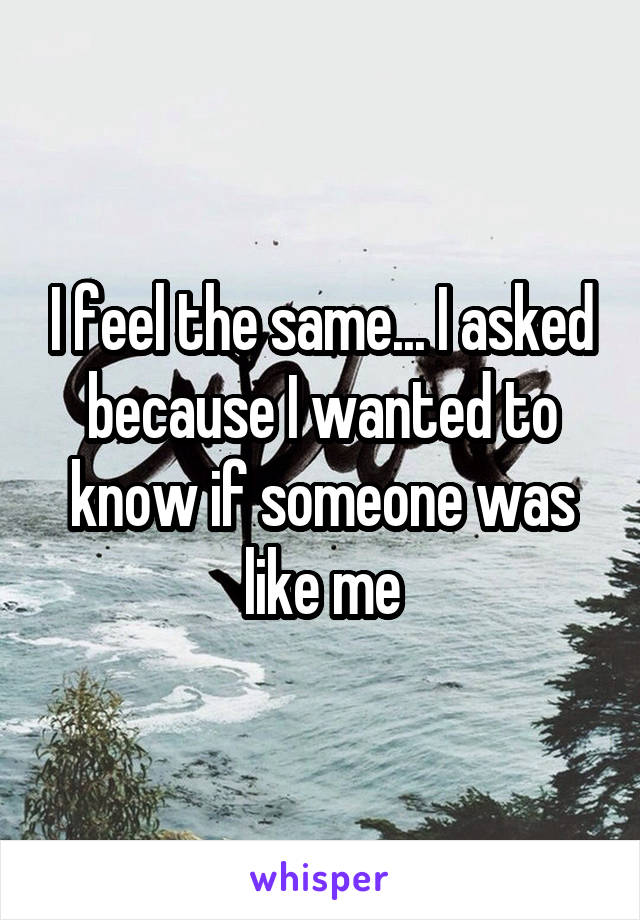 I feel the same... I asked because I wanted to know if someone was like me