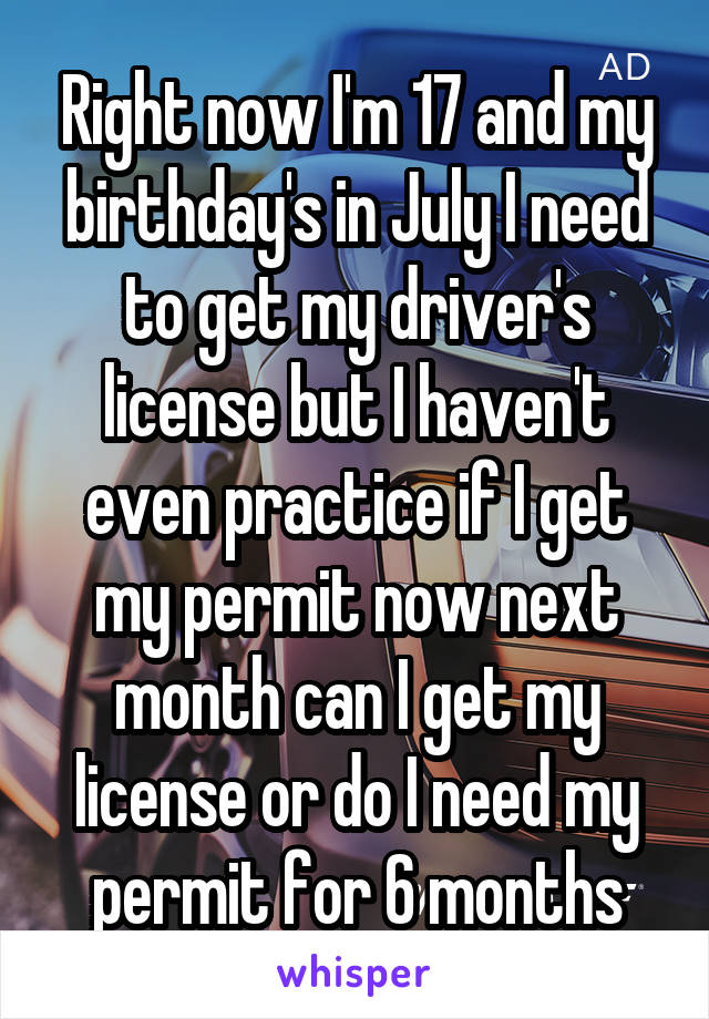 Right now I'm 17 and my birthday's in July I need to get my driver's license but I haven't even practice if I get my permit now next month can I get my license or do I need my permit for 6 months