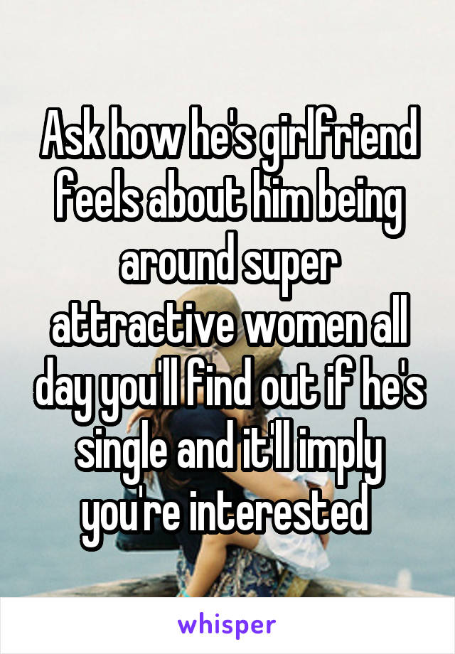 Ask how he's girlfriend feels about him being around super attractive women all day you'll find out if he's single and it'll imply you're interested 