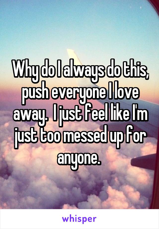 Why do I always do this, push everyone I love away.  I just feel like I'm just too messed up for anyone. 