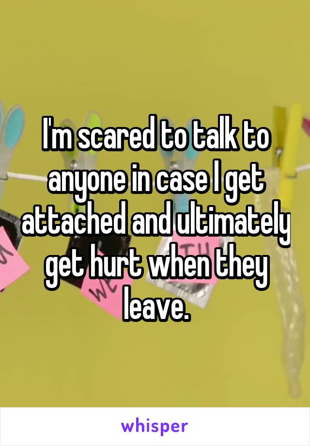 I'm scared to talk to anyone in case I get attached and ultimately get hurt when they leave.
