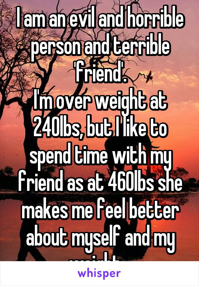 I am an evil and horrible person and terrible 'friend'.
I'm over weight at 240lbs, but I like to spend time with my friend as at 460lbs she makes me feel better about myself and my weight.  