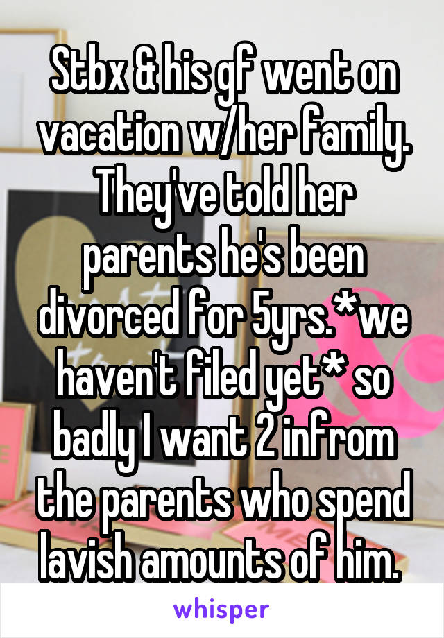 Stbx & his gf went on vacation w/her family. They've told her parents he's been divorced for 5yrs.*we haven't filed yet* so badly I want 2 infrom the parents who spend lavish amounts of him. 