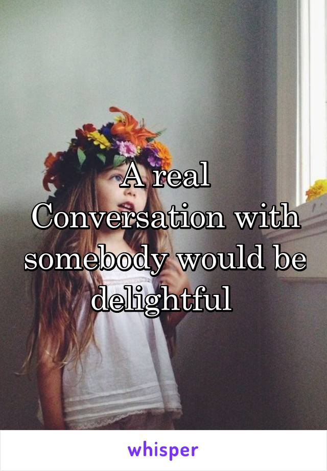 A real Conversation with somebody would be delightful 