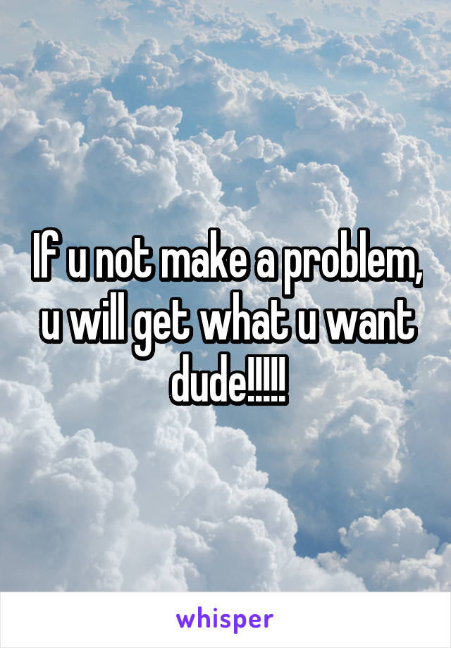If u not make a problem, u will get what u want dude!!!!!