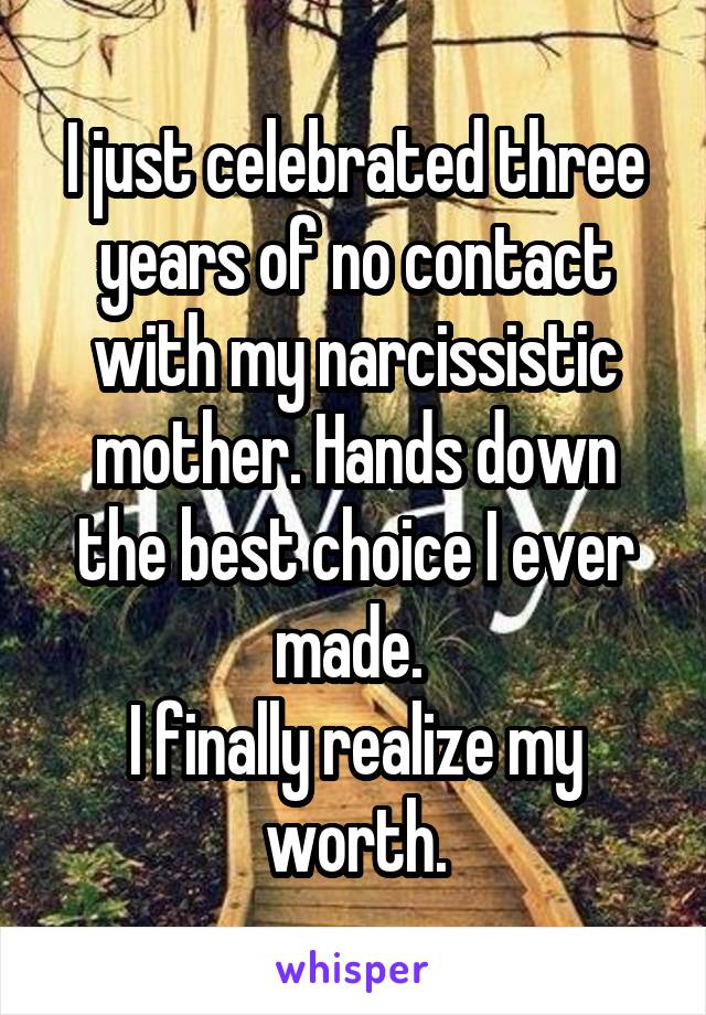 I just celebrated three years of no contact with my narcissistic mother. Hands down the best choice I ever made. 
I finally realize my worth.