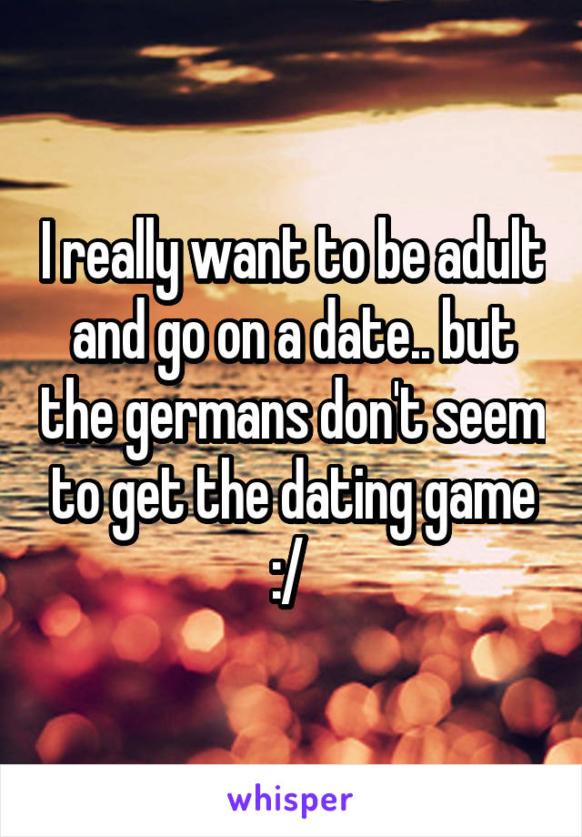 I really want to be adult and go on a date.. but the germans don't seem to get the dating game :/ 