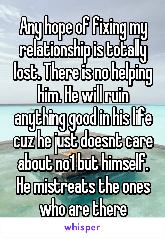 Any hope of fixing my relationship is totally lost. There is no helping him. He will ruin anything good in his life cuz he just doesnt care about no1 but himself. He mistreats the ones who are there